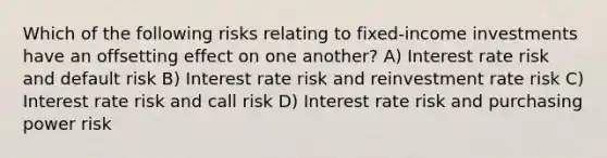 Which of the following risks relating to fixed-income investments have an offsetting effect on one another? A) Interest rate risk and default risk B) Interest rate risk and reinvestment rate risk C) Interest rate risk and call risk D) Interest rate risk and purchasing power risk