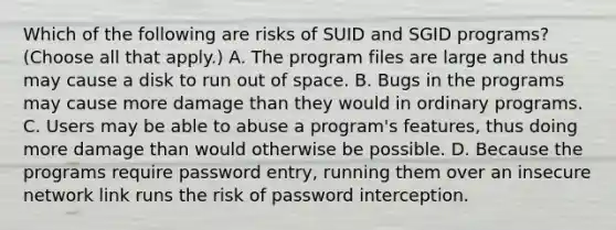 Which of the following are risks of SUID and SGID programs? (Choose all that apply.) A. The program files are large and thus may cause a disk to run out of space. B. Bugs in the programs may cause more damage than they would in ordinary programs. C. Users may be able to abuse a program's features, thus doing more damage than would otherwise be possible. D. Because the programs require password entry, running them over an insecure network link runs the risk of password interception.