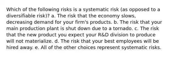 Which of the following risks is a systematic risk (as opposed to a diversifiable risk)? a. The risk that the economy slows, decreasing demand for your firm's products. b. The risk that your main production plant is shut down due to a tornado. c. The risk that the new product you expect your R&D division to produce will not materialize. d. The risk that your best employees will be hired away. e. All of the other choices represent systematic risks.