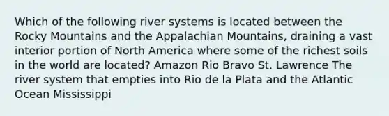 Which of the following river systems is located between the Rocky Mountains and the Appalachian Mountains, draining a vast interior portion of North America where some of the richest soils in the world are located? Amazon Rio Bravo St. Lawrence The river system that empties into Rio de la Plata and the Atlantic Ocean Mississippi