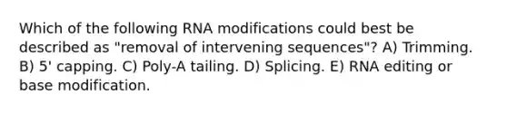 Which of the following RNA modifications could best be described as "removal of intervening sequences"? A) Trimming. B) 5' capping. C) Poly-A tailing. D) Splicing. E) RNA editing or base modification.