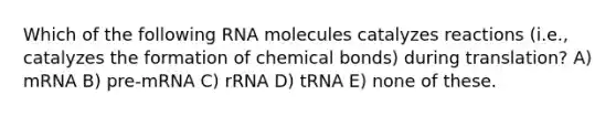 Which of the following RNA molecules catalyzes reactions (i.e., catalyzes the formation of chemical bonds) during translation? A) mRNA B) pre-mRNA C) rRNA D) tRNA E) none of these.