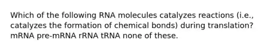 Which of the following RNA molecules catalyzes reactions (i.e., catalyzes the formation of chemical bonds) during translation? mRNA pre-mRNA rRNA tRNA none of these.