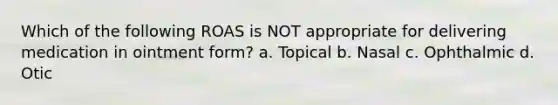 Which of the following ROAS is NOT appropriate for delivering medication in ointment form? a. Topical b. Nasal с. Ophthalmic d. Otic