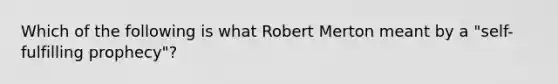 Which of the following is what Robert Merton meant by a "self-fulfilling prophecy"?