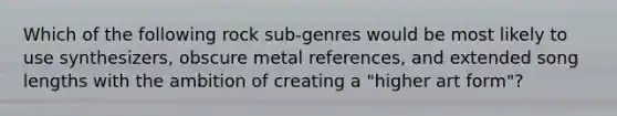 Which of the following rock sub-genres would be most likely to use synthesizers, obscure metal references, and extended song lengths with the ambition of creating a "higher art form"?