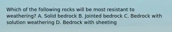 Which of the following rocks will be most resistant to weathering? A. Solid bedrock B. Jointed bedrock C. Bedrock with solution weathering D. Bedrock with sheeting