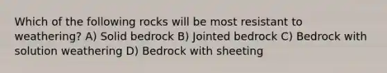 Which of the following rocks will be most resistant to weathering? A) Solid bedrock B) Jointed bedrock C) Bedrock with solution weathering D) Bedrock with sheeting