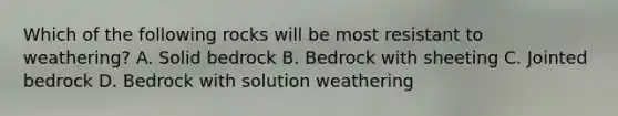 Which of the following rocks will be most resistant to weathering? A. Solid bedrock B. Bedrock with sheeting C. Jointed bedrock D. Bedrock with solution weathering