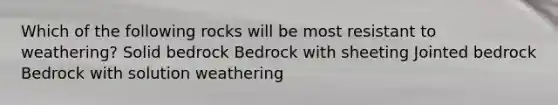 Which of the following rocks will be most resistant to weathering? Solid bedrock Bedrock with sheeting Jointed bedrock Bedrock with solution weathering