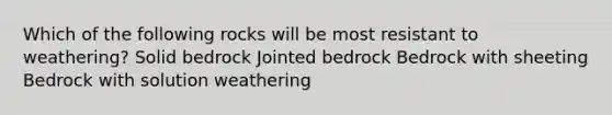 Which of the following rocks will be most resistant to weathering? Solid bedrock Jointed bedrock Bedrock with sheeting Bedrock with solution weathering