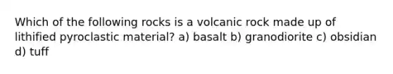 Which of the following rocks is a volcanic rock made up of lithified pyroclastic material? a) basalt b) granodiorite c) obsidian d) tuff