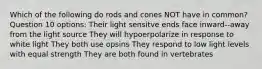 Which of the following do rods and cones NOT have in common? Question 10 options: Their light sensitve ends face inward--away from the light source They will hypoerpolarize in response to white light They both use opsins They respond to low light levels with equal strength They are both found in vertebrates