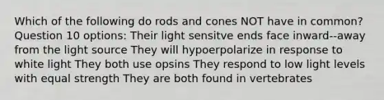 Which of the following do rods and cones NOT have in common? Question 10 options: Their light sensitve ends face inward--away from the light source They will hypoerpolarize in response to white light They both use opsins They respond to low light levels with equal strength They are both found in vertebrates