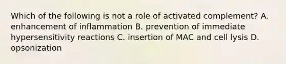 Which of the following is not a role of activated complement? A. enhancement of inflammation B. prevention of immediate <a href='https://www.questionai.com/knowledge/kgqY8W7tk7-hypersensitivity-reactions' class='anchor-knowledge'>hypersensitivity reactions</a> C. insertion of MAC and cell lysis D. opsonization