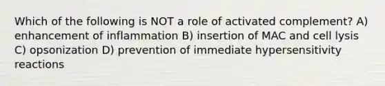 Which of the following is NOT a role of activated complement? A) enhancement of inflammation B) insertion of MAC and cell lysis C) opsonization D) prevention of immediate hypersensitivity reactions