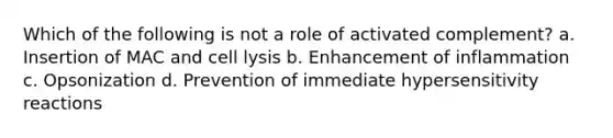 Which of the following is not a role of activated complement? a. Insertion of MAC and cell lysis b. Enhancement of inflammation c. Opsonization d. Prevention of immediate <a href='https://www.questionai.com/knowledge/kgqY8W7tk7-hypersensitivity-reactions' class='anchor-knowledge'>hypersensitivity reactions</a>