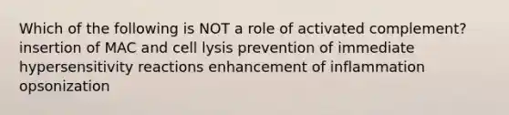 Which of the following is NOT a role of activated complement? insertion of MAC and cell lysis prevention of immediate <a href='https://www.questionai.com/knowledge/kgqY8W7tk7-hypersensitivity-reactions' class='anchor-knowledge'>hypersensitivity reactions</a> enhancement of inflammation opsonization