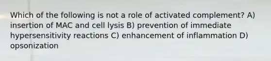 Which of the following is not a role of activated complement? A) insertion of MAC and cell lysis B) prevention of immediate hypersensitivity reactions C) enhancement of inflammation D) opsonization