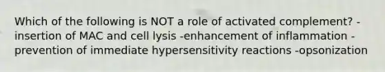 Which of the following is NOT a role of activated complement? -insertion of MAC and cell lysis -enhancement of inflammation -prevention of immediate <a href='https://www.questionai.com/knowledge/kgqY8W7tk7-hypersensitivity-reactions' class='anchor-knowledge'>hypersensitivity reactions</a> -opsonization