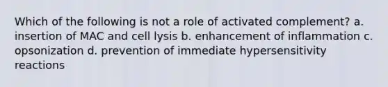 Which of the following is not a role of activated complement? a. insertion of MAC and cell lysis b. enhancement of inflammation c. opsonization d. prevention of immediate hypersensitivity reactions