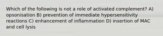 Which of the following is not a role of activated complement? A) opsonisation B) prevention of immediate <a href='https://www.questionai.com/knowledge/kgqY8W7tk7-hypersensitivity-reactions' class='anchor-knowledge'>hypersensitivity reactions</a> C) enhancement of inflammation D) insertion of MAC and cell lysis