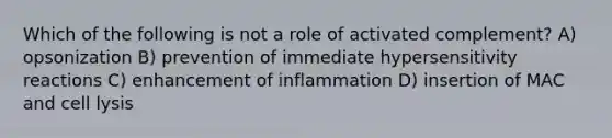 Which of the following is not a role of activated complement? A) opsonization B) prevention of immediate hypersensitivity reactions C) enhancement of inflammation D) insertion of MAC and cell lysis