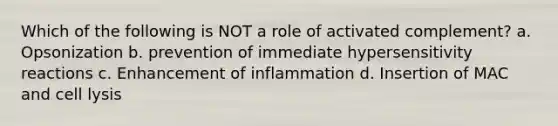 Which of the following is NOT a role of activated complement? a. Opsonization b. prevention of immediate <a href='https://www.questionai.com/knowledge/kgqY8W7tk7-hypersensitivity-reactions' class='anchor-knowledge'>hypersensitivity reactions</a> c. Enhancement of inflammation d. Insertion of MAC and cell lysis