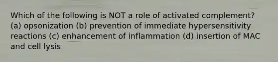 Which of the following is NOT a role of activated complement? (a) opsonization (b) prevention of immediate hypersensitivity reactions (c) enhancement of inflammation (d) insertion of MAC and cell lysis