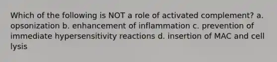 Which of the following is NOT a role of activated complement? a. opsonization b. enhancement of inflammation c. prevention of immediate <a href='https://www.questionai.com/knowledge/kgqY8W7tk7-hypersensitivity-reactions' class='anchor-knowledge'>hypersensitivity reactions</a> d. insertion of MAC and cell lysis