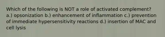 Which of the following is NOT a role of activated complement? a.) opsonization b.) enhancement of inflammation c.) prevention of immediate hypersensitivity reactions d.) insertion of MAC and cell lysis