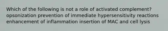 Which of the following is not a role of activated complement? opsonization prevention of immediate hypersensitivity reactions enhancement of inflammation insertion of MAC and cell lysis