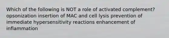 Which of the following is NOT a role of activated complement? opsonization insertion of MAC and cell lysis prevention of immediate <a href='https://www.questionai.com/knowledge/kgqY8W7tk7-hypersensitivity-reactions' class='anchor-knowledge'>hypersensitivity reactions</a> enhancement of inflammation