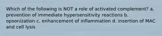 Which of the following is NOT a role of activated complement? a. prevention of immediate hypersensitivity reactions b. opsonization c. enhancement of inflammation d. insertion of MAC and cell lysis