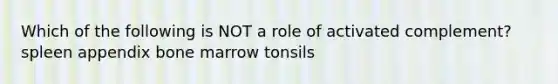 Which of the following is NOT a role of activated complement? spleen appendix bone marrow tonsils