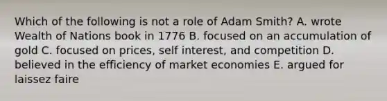 Which of the following is not a role of Adam Smith? A. wrote Wealth of Nations book in 1776 B. focused on an accumulation of gold C. focused on prices, self interest, and competition D. believed in the efficiency of market economies E. argued for laissez faire