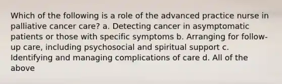 Which of the following is a role of the advanced practice nurse in palliative cancer care? a. Detecting cancer in asymptomatic patients or those with specific symptoms b. Arranging for follow-up care, including psychosocial and spiritual support c. Identifying and managing complications of care d. All of the above