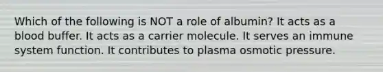 Which of the following is NOT a role of albumin? It acts as a blood buffer. It acts as a carrier molecule. It serves an immune system function. It contributes to plasma osmotic pressure.