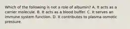 Which of the following is not a role of albumin? A. It acts as a carrier molecule. B. It acts as a blood buffer. C. It serves an immune system function. D. It contributes to plasma osmotic pressure.