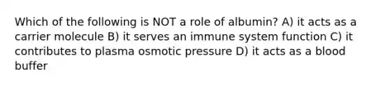 Which of the following is NOT a role of albumin? A) it acts as a carrier molecule B) it serves an immune system function C) it contributes to plasma osmotic pressure D) it acts as a blood buffer