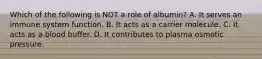Which of the following is NOT a role of albumin? A. It serves an immune system function. B. It acts as a carrier molecule. C. It acts as a blood buffer. D. It contributes to plasma osmotic pressure.