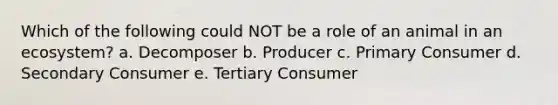 Which of the following could NOT be a role of an animal in an ecosystem? a. Decomposer b. Producer c. Primary Consumer d. Secondary Consumer e. Tertiary Consumer