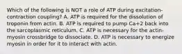 Which of the following is NOT a role of ATP during excitation-contraction coupling? A. ATP is required for the dissolution of troponin from actin. B. ATP is required to pump Ca+2 back into the sarcoplasmic reticulum. C. ATP is necessary for the actin-myosin crossbridge to dissociate. D. ATP is necessary to energize myosin in order for it to interact with actin.