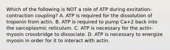 Which of the following is NOT a role of ATP during excitation-contraction coupling? A. ATP is required for the dissolution of troponin from actin. B. ATP is required to pump Ca+2 back into the sarcoplasmic reticulum. C. ATP is necessary for the actin-myosin crossbridge to dissociate. D. ATP is necessary to energize myosin in order for it to interact with actin.