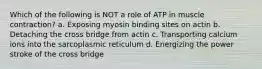 Which of the following is NOT a role of ATP in muscle contraction? a. Exposing myosin binding sites on actin b. Detaching the cross bridge from actin c. Transporting calcium ions into the sarcoplasmic reticulum d. Energizing the power stroke of the cross bridge