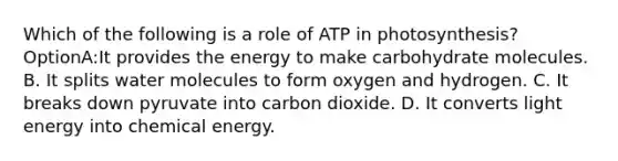 Which of the following is a role of ATP in photosynthesis? OptionA:It provides the energy to make carbohydrate molecules. B. It splits water molecules to form oxygen and hydrogen. C. It breaks down pyruvate into carbon dioxide. D. It converts light energy into chemical energy.