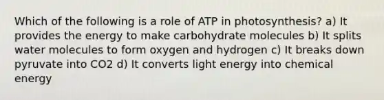 Which of the following is a role of ATP in photosynthesis? a) It provides the energy to make carbohydrate molecules b) It splits water molecules to form oxygen and hydrogen c) It breaks down pyruvate into CO2 d) It converts light energy into chemical energy