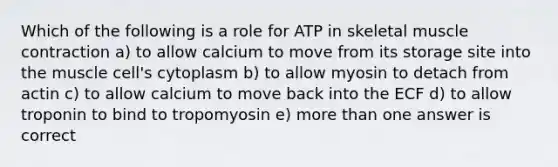 Which of the following is a role for ATP in skeletal muscle contraction a) to allow calcium to move from its storage site into the muscle cell's cytoplasm b) to allow myosin to detach from actin c) to allow calcium to move back into the ECF d) to allow troponin to bind to tropomyosin e) more than one answer is correct