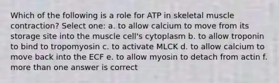 Which of the following is a role for ATP in skeletal muscle contraction? Select one: a. to allow calcium to move from its storage site into the muscle cell's cytoplasm b. to allow troponin to bind to tropomyosin c. to activate MLCK d. to allow calcium to move back into the ECF e. to allow myosin to detach from actin f. more than one answer is correct