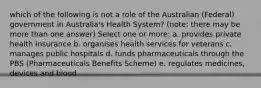 which of the following is not a role of the Australian (Federal) government in Australia's Health System? (note: there may be more than one answer) Select one or more: a. provides private health insurance b. organises health services for veterans c. manages public hospitals d. funds pharmaceuticals through the PBS (Pharmaceuticals Benefits Scheme) e. regulates medicines, devices and blood